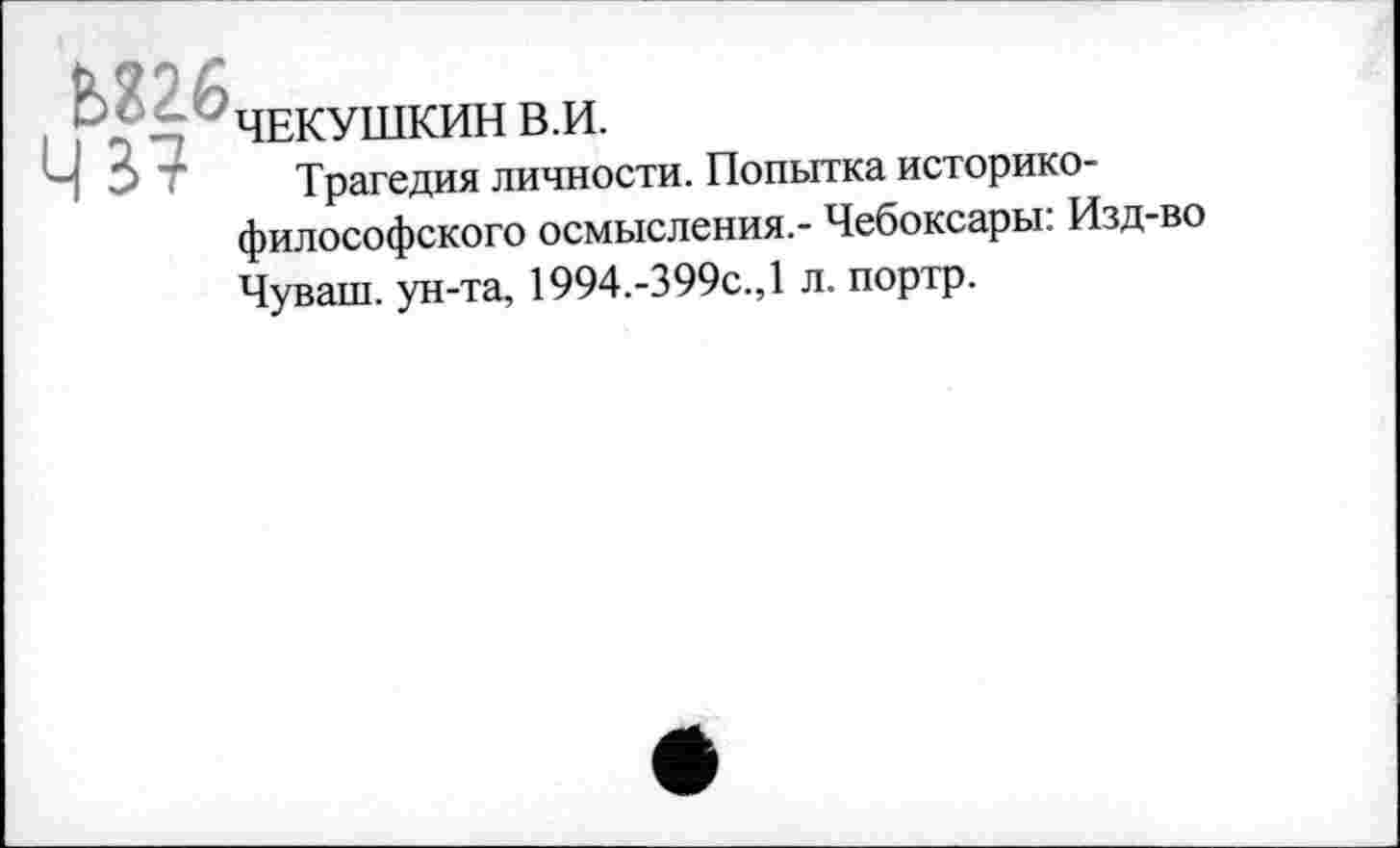 ﻿Ь826
ЧЕКУШКИН В.И.
Трагедия личности. Попытка историко-философского осмысления.- Чебоксары: Изд-во
Чуваш, ун-та, 1994.-399с.,1 л. портр.